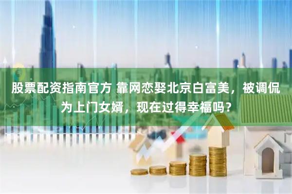 股票配资指南官方 靠网恋娶北京白富美，被调侃为上门女婿，现在过得幸福吗？