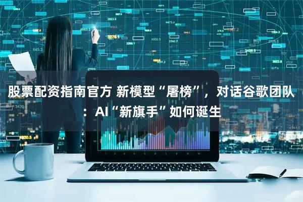 股票配资指南官方 新模型“屠榜”，对话谷歌团队：AI“新旗手”如何诞生