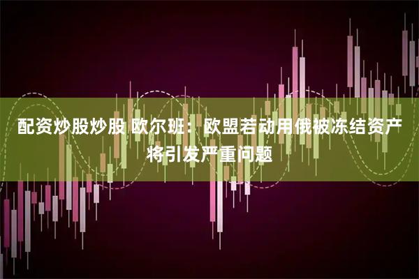 配资炒股炒股 欧尔班：欧盟若动用俄被冻结资产将引发严重问题